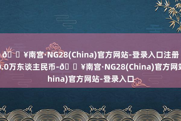 🔥南宫·NG28(China)官方网站-登录入口注册本钱30000.0万东谈主民币-🔥南宫·NG28(China)官方网站-登录入口