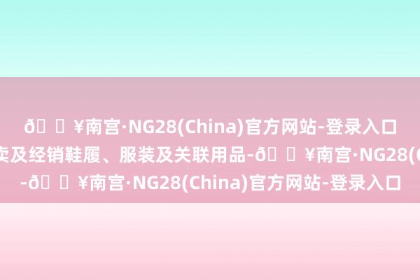 🔥南宫·NG28(China)官方网站-登录入口生意及实业分部从事零卖及经销鞋履、服装及关联用品-🔥南宫·NG28(China)官方网站-登录入口