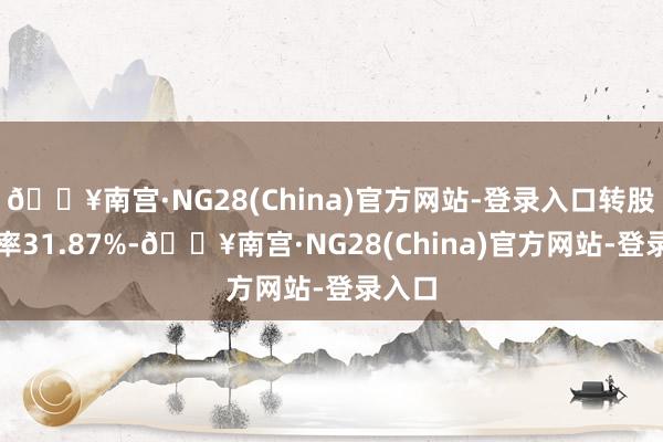 🔥南宫·NG28(China)官方网站-登录入口转股溢价率31.87%-🔥南宫·NG28(China)官方网站-登录入口