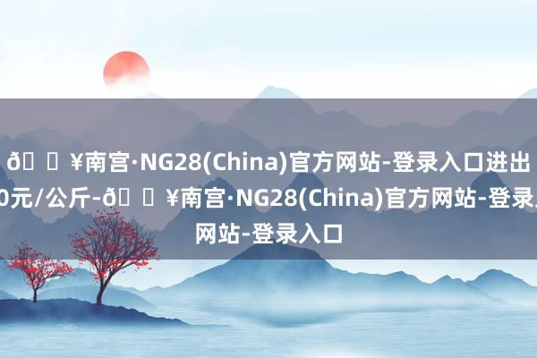 🔥南宫·NG28(China)官方网站-登录入口进出6.40元/公斤-🔥南宫·NG28(China)官方网站-登录入口