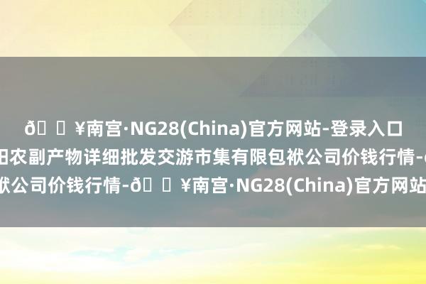 🔥南宫·NG28(China)官方网站-登录入口2024年6月8日成皆濛阳农副产物详细批发交游市集有限包袱公司价钱行情-🔥南宫·NG28(China)官方网站-登录入口