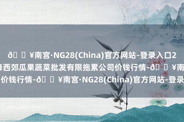 🔥南宫·NG28(China)官方网站-登录入口2024年6月8日庆阳市西峰西郊瓜果蔬菜批发有限拖累公司价钱行情-🔥南宫·NG28(China)官方网站-登录入口