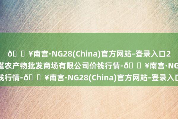 🔥南宫·NG28(China)官方网站-登录入口2024年6月8日广西新柳邕农产物批发商场有限公司价钱行情-🔥南宫·NG28(China)官方网站-登录入口