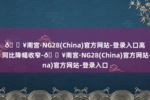 🔥南宫·NG28(China)官方网站-登录入口高潮0.2%；同比降幅收窄-🔥南宫·NG28(China)官方网站-登录入口