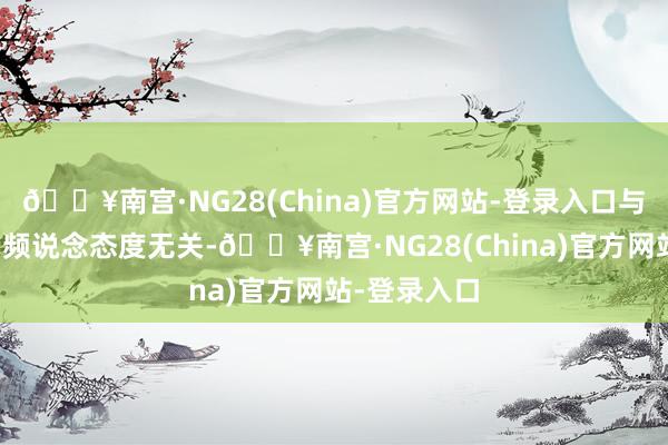 🔥南宫·NG28(China)官方网站-登录入口与界面有连云频说念态度无关-🔥南宫·NG28(China)官方网站-登录入口