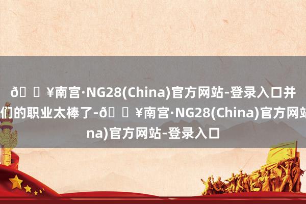 🔥南宫·NG28(China)官方网站-登录入口并暗示：“你们的职业太棒了-🔥南宫·NG28(China)官方网站-登录入口