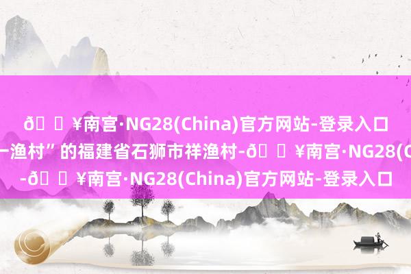 🔥南宫·NG28(China)官方网站-登录入口这里是被誉为“世界第一渔村”的福建省石狮市祥渔村-🔥南宫·NG28(China)官方网站-登录入口