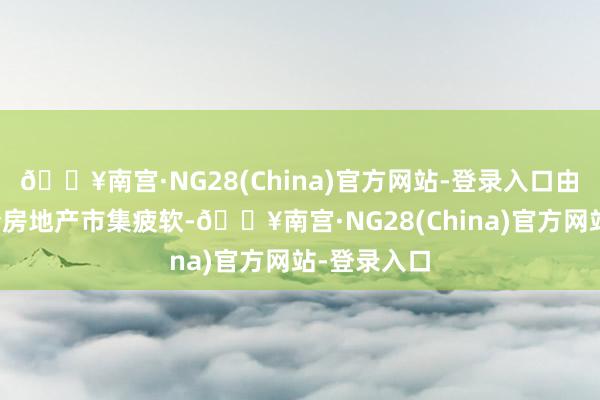 🔥南宫·NG28(China)官方网站-登录入口由于岁首于今房地产市集疲软-🔥南宫·NG28(China)官方网站-登录入口