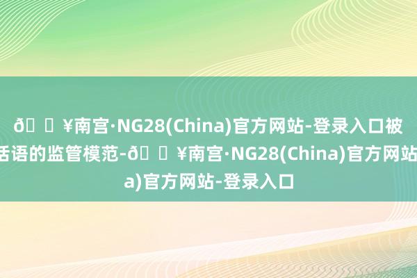 🔥南宫·NG28(China)官方网站-登录入口被收受监管话语的监管模范-🔥南宫·NG28(China)官方网站-登录入口