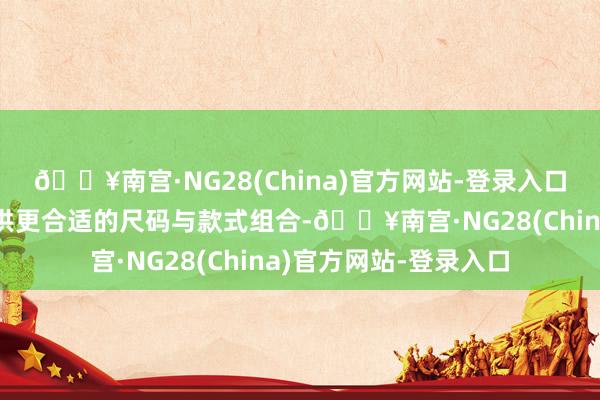 🔥南宫·NG28(China)官方网站-登录入口由于根据当地需求提供更合适的尺码与款式组合-🔥南宫·NG28(China)官方网站-登录入口