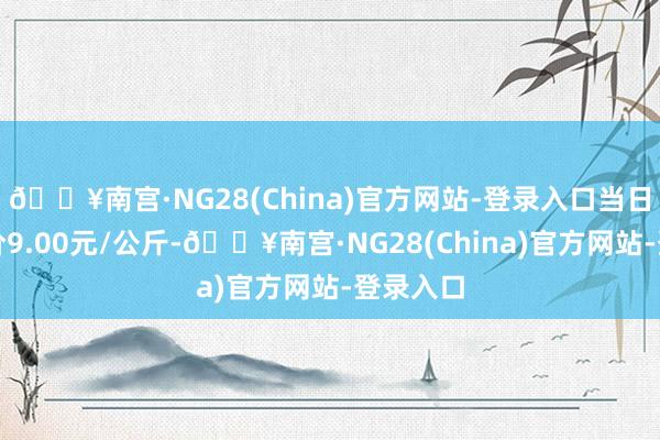 🔥南宫·NG28(China)官方网站-登录入口当日最高报价9.00元/公斤-🔥南宫·NG28(China)官方网站-登录入口