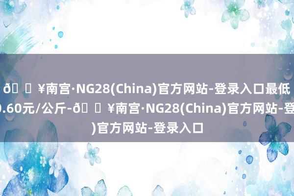 🔥南宫·NG28(China)官方网站-登录入口最低报价10.60元/公斤-🔥南宫·NG28(China)官方网站-登录入口