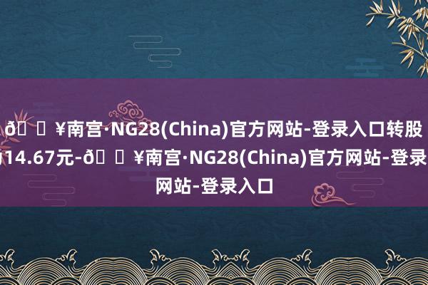 🔥南宫·NG28(China)官方网站-登录入口转股价为14.67元-🔥南宫·NG28(China)官方网站-登录入口