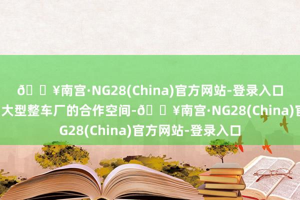 🔥南宫·NG28(China)官方网站-登录入口将不断扩展公司与大型整车厂的合作空间-🔥南宫·NG28(China)官方网站-登录入口