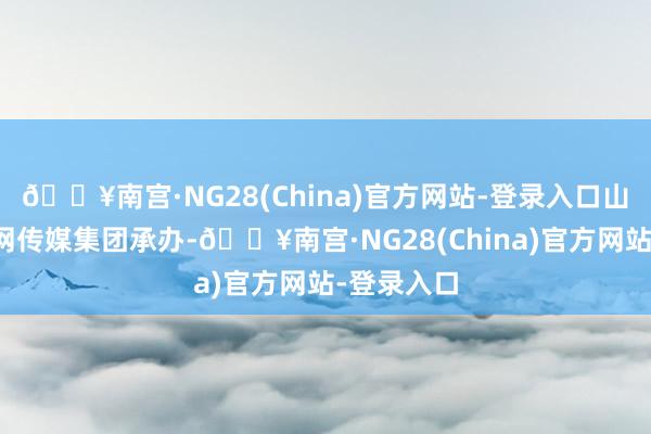 🔥南宫·NG28(China)官方网站-登录入口山东省互联网传媒集团承办-🔥南宫·NG28(China)官方网站-登录入口