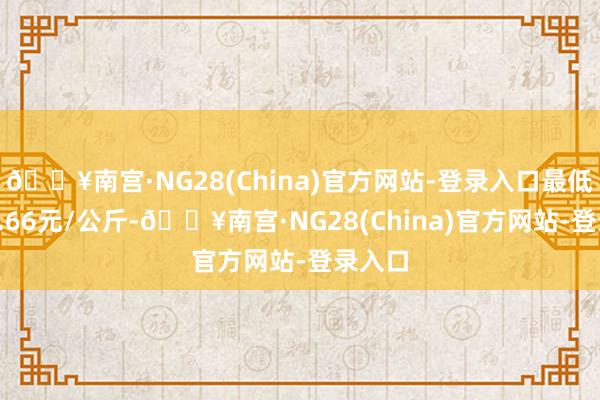 🔥南宫·NG28(China)官方网站-登录入口最低报价6.66元/公斤-🔥南宫·NG28(China)官方网站-登录入口