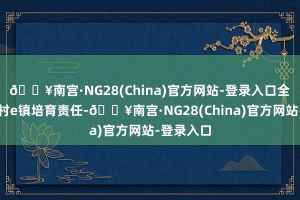 🔥南宫·NG28(China)官方网站-登录入口全力推动乡村e镇培育责任-🔥南宫·NG28(China)官方网站-登录入口