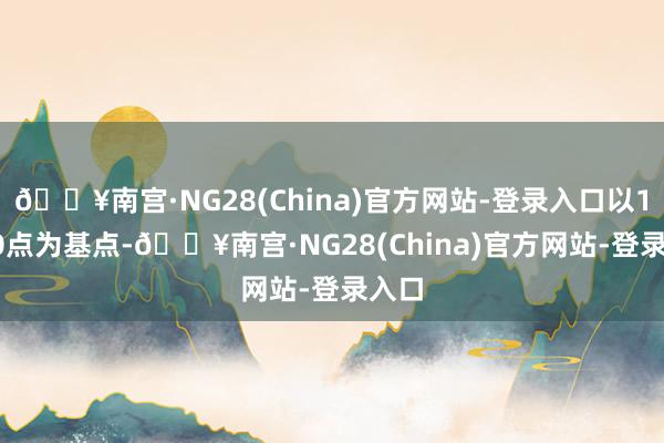 🔥南宫·NG28(China)官方网站-登录入口以100.0点为基点-🔥南宫·NG28(China)官方网站-登录入口