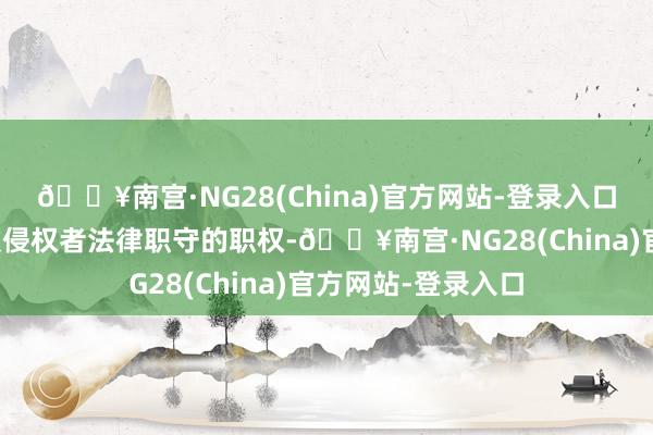 🔥南宫·NG28(China)官方网站-登录入口第一财经保留细致侵权者法律职守的职权-🔥南宫·NG28(China)官方网站-登录入口