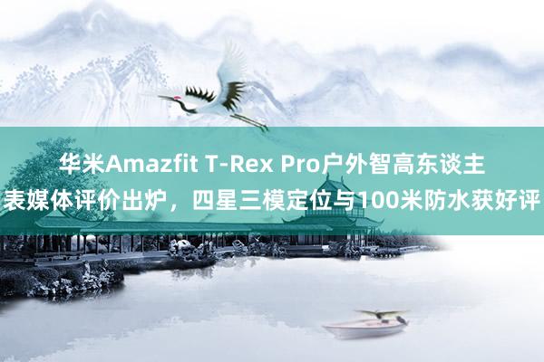 华米Amazfit T-Rex Pro户外智高东谈主表媒体评价出炉，四星三模定位与100米防水获好评