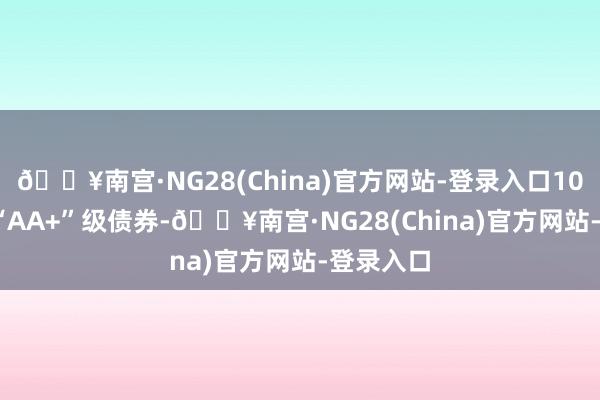 🔥南宫·NG28(China)官方网站-登录入口10.07%为“AA+”级债券-🔥南宫·NG28(China)官方网站-登录入口