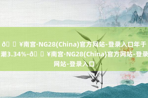 🔥南宫·NG28(China)官方网站-登录入口年于今高潮3.34%-🔥南宫·NG28(China)官方网站-登录入口