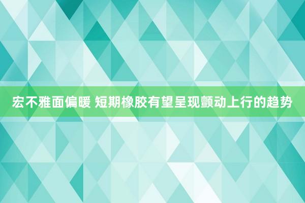 宏不雅面偏暖 短期橡胶有望呈现颤动上行的趋势