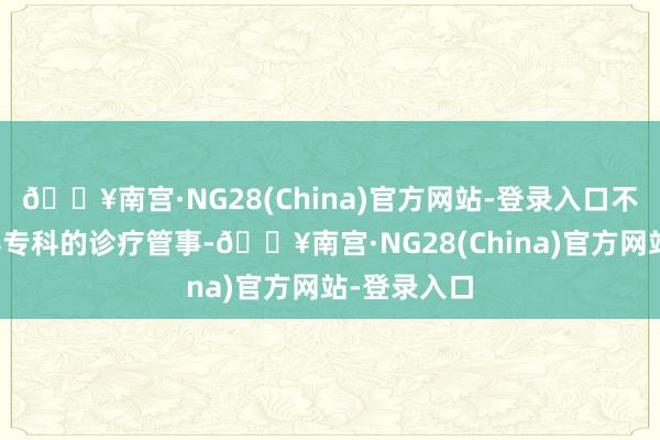 🔥南宫·NG28(China)官方网站-登录入口不仅概况赢得专科的诊疗管事-🔥南宫·NG28(China)官方网站-登录入口