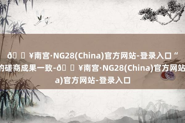 🔥南宫·NG28(China)官方网站-登录入口“这与中国的磋商成果一致-🔥南宫·NG28(China)官方网站-登录入口