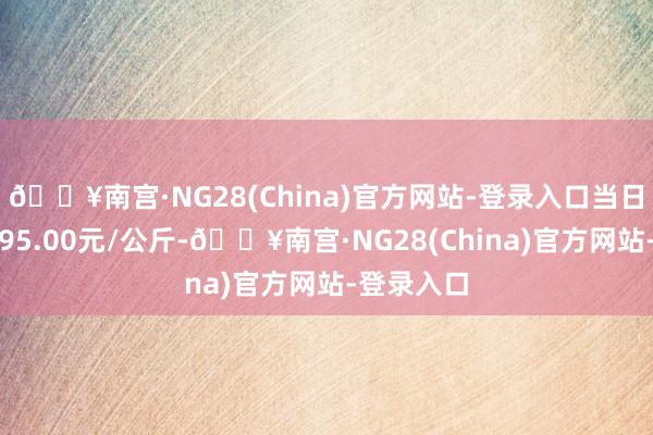 🔥南宫·NG28(China)官方网站-登录入口当日最高报价95.00元/公斤-🔥南宫·NG28(China)官方网站-登录入口