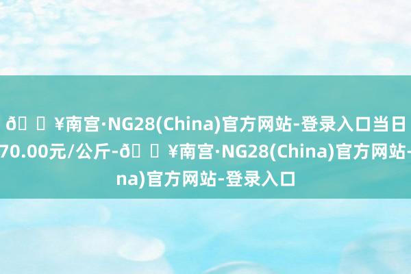 🔥南宫·NG28(China)官方网站-登录入口当日最高报价70.00元/公斤-🔥南宫·NG28(China)官方网站-登录入口