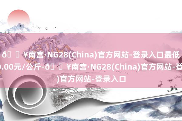 🔥南宫·NG28(China)官方网站-登录入口最低报价20.00元/公斤-🔥南宫·NG28(China)官方网站-登录入口