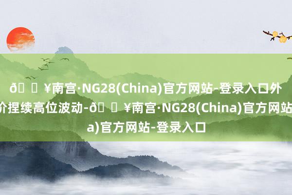 🔥南宫·NG28(China)官方网站-登录入口外洋市集金价捏续高位波动-🔥南宫·NG28(China)官方网站-登录入口