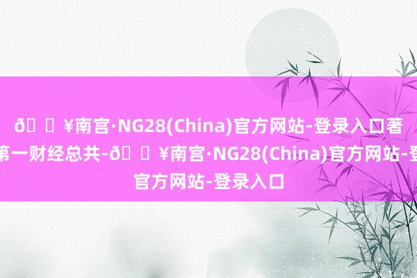 🔥南宫·NG28(China)官方网站-登录入口著述权归第一财经总共-🔥南宫·NG28(China)官方网站-登录入口