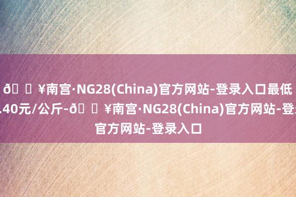 🔥南宫·NG28(China)官方网站-登录入口最低报价4.40元/公斤-🔥南宫·NG28(China)官方网站-登录入口