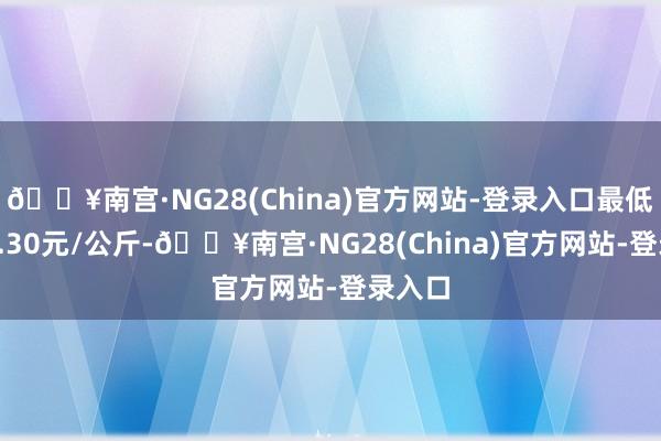 🔥南宫·NG28(China)官方网站-登录入口最低报价1.30元/公斤-🔥南宫·NG28(China)官方网站-登录入口