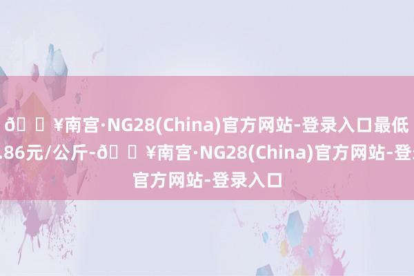 🔥南宫·NG28(China)官方网站-登录入口最低报价0.86元/公斤-🔥南宫·NG28(China)官方网站-登录入口