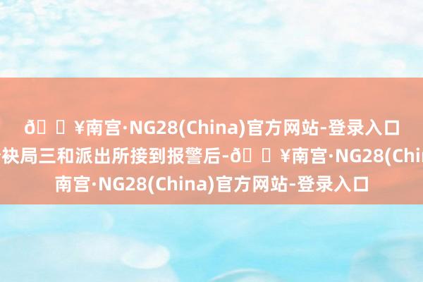 🔥南宫·NG28(China)官方网站-登录入口淮南市公安局山南新分袂局三和派出所接到报警后-🔥南宫·NG28(China)官方网站-登录入口