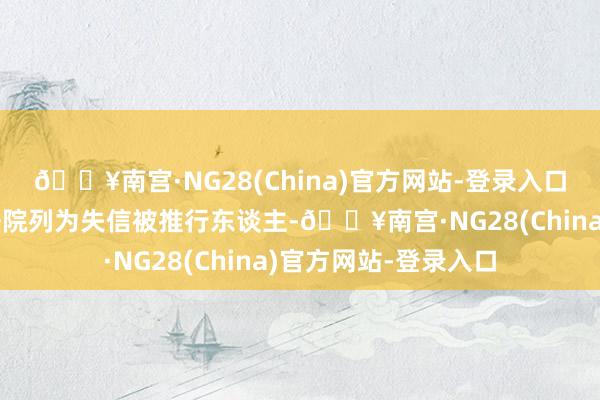 🔥南宫·NG28(China)官方网站-登录入口因触及债务问题被法院列为失信被推行东谈主-🔥南宫·NG28(China)官方网站-登录入口