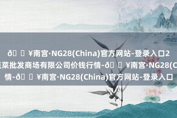 🔥南宫·NG28(China)官方网站-登录入口2024年10月27日宁波蔬菜批发商场有限公司价钱行情-🔥南宫·NG28(China)官方网站-登录入口