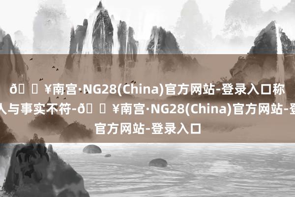 🔥南宫·NG28(China)官方网站-登录入口称这全王人与事实不符-🔥南宫·NG28(China)官方网站-登录入口