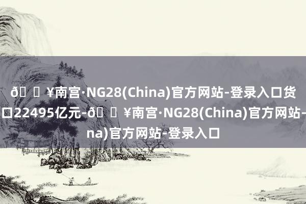 🔥南宫·NG28(China)官方网站-登录入口货色贸易出口22495亿元-🔥南宫·NG28(China)官方网站-登录入口