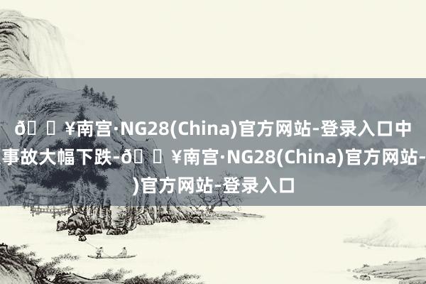 🔥南宫·NG28(China)官方网站-登录入口中国重特大事故大幅下跌-🔥南宫·NG28(China)官方网站-登录入口