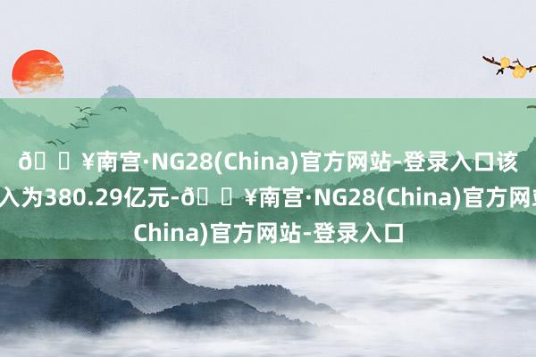 🔥南宫·NG28(China)官方网站-登录入口该公司贸易收入为380.29亿元-🔥南宫·NG28(China)官方网站-登录入口