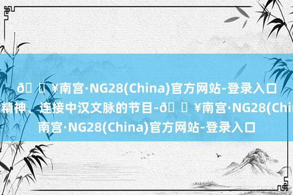 🔥南宫·NG28(China)官方网站-登录入口持续推出更多彰显中国精神、连接中汉文脉的节目-🔥南宫·NG28(China)官方网站-登录入口