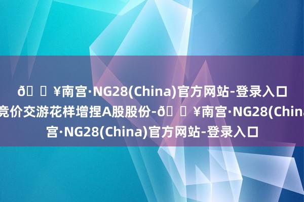 🔥南宫·NG28(China)官方网站-登录入口拟通过深交是以并吞竞价交游花样增捏A股股份-🔥南宫·NG28(China)官方网站-登录入口