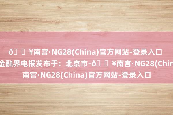 🔥南宫·NG28(China)官方网站-登录入口  起原：金融界AI电报金融界电报发布于：北京市-🔥南宫·NG28(China)官方网站-登录入口