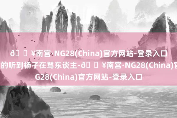 🔥南宫·NG28(China)官方网站-登录入口后果配景音能了了的听到杨子在骂东谈主-🔥南宫·NG28(China)官方网站-登录入口