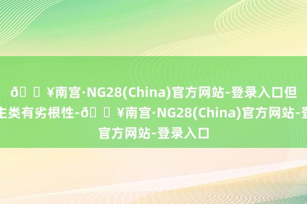 🔥南宫·NG28(China)官方网站-登录入口但东说念主类有劣根性-🔥南宫·NG28(China)官方网站-登录入口