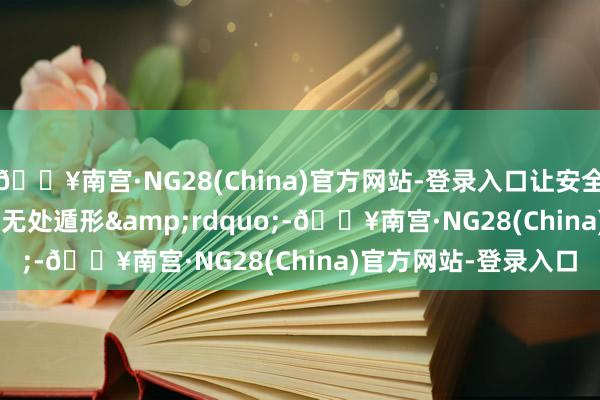 🔥南宫·NG28(China)官方网站-登录入口让安全隐患&ldquo;无处遁形&rdquo;-🔥南宫·NG28(China)官方网站-登录入口